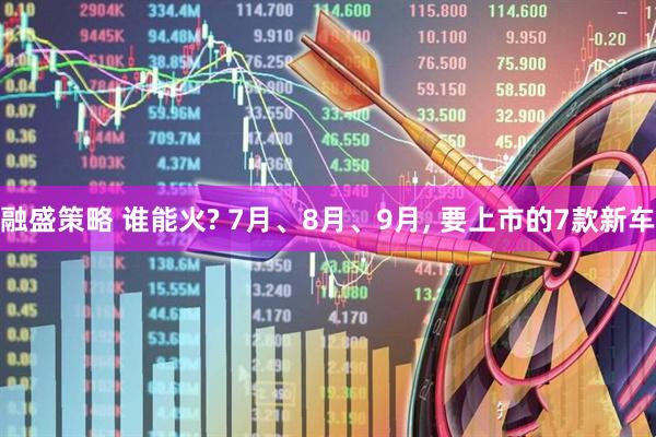 融盛策略 谁能火? 7月、8月、9月, 要上市的7款新车