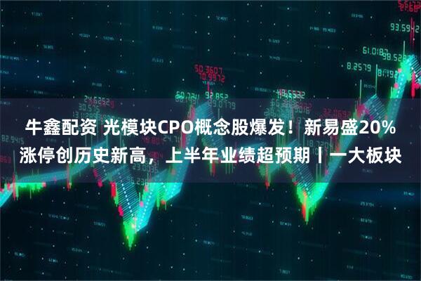 牛鑫配资 光模块CPO概念股爆发！新易盛20%涨停创历史新高，上半年业绩超预期丨一大板块
