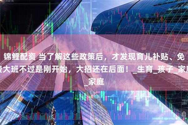 锦鲤配资 当了解这些政策后，才发现育儿补贴、免费大班不过是刚开始，大招还在后面！_生育_孩子_家庭