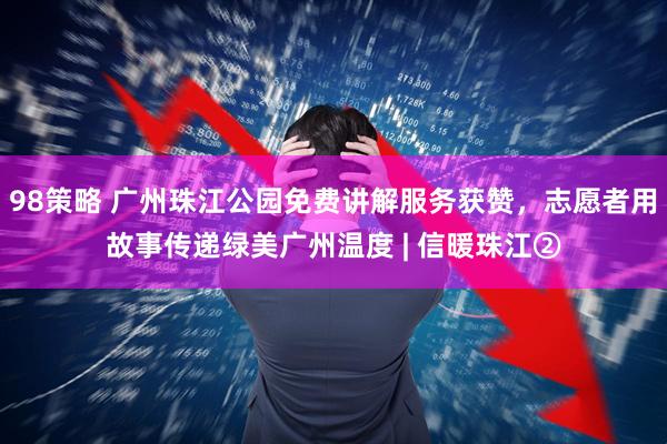 98策略 广州珠江公园免费讲解服务获赞，志愿者用故事传递绿美广州温度 | 信暖珠江②