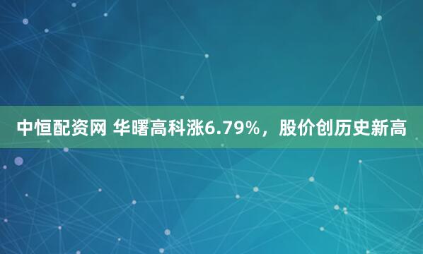 中恒配资网 华曙高科涨6.79%，股价创历史新高