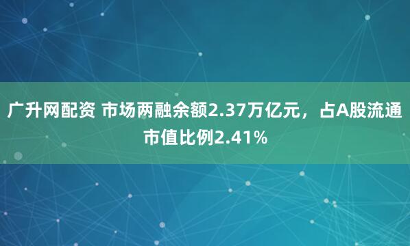 广升网配资 市场两融余额2.37万亿元，占A股流通市值比例2.41%