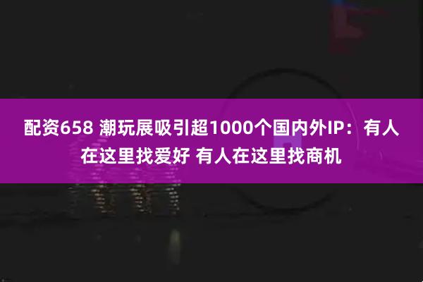 配资658 潮玩展吸引超1000个国内外IP：有人在这里找爱好 有人在这里找商机