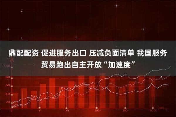 鼎配配资 促进服务出口 压减负面清单 我国服务贸易跑出自主开放“加速度”