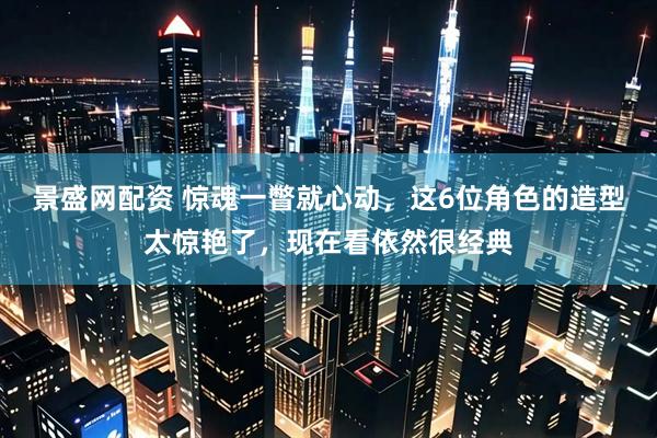 景盛网配资 惊魂一瞥就心动，这6位角色的造型太惊艳了，现在看依然很经典
