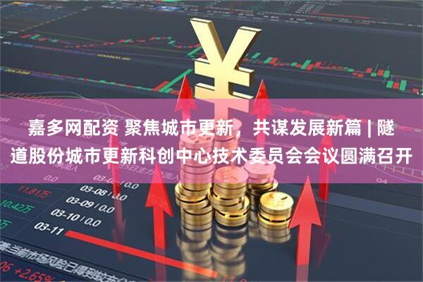 嘉多网配资 聚焦城市更新，共谋发展新篇 | 隧道股份城市更新科创中心技术委员会会议圆满召开