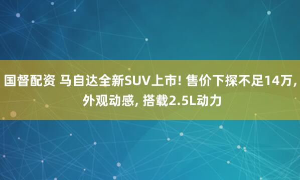 国督配资 马自达全新SUV上市! 售价下探不足14万, 外观动感, 搭载2.5L动力