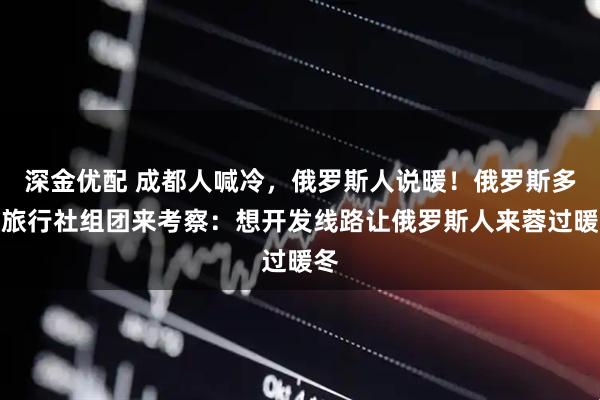 深金优配 成都人喊冷，俄罗斯人说暖！俄罗斯多家旅行社组团来考察：想开发线路让俄罗斯人来蓉过暖冬