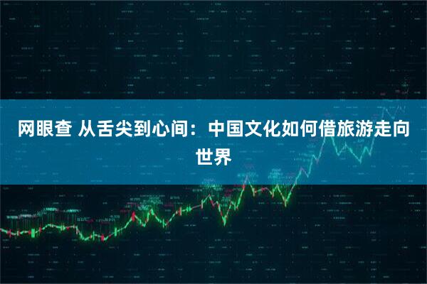 网眼查 从舌尖到心间：中国文化如何借旅游走向世界
