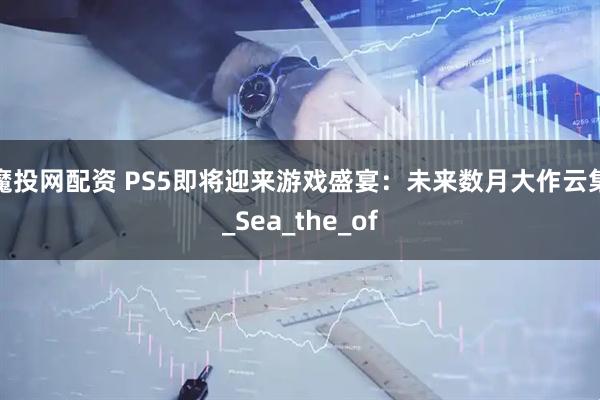 魔投网配资 PS5即将迎来游戏盛宴：未来数月大作云集_Sea_the_of