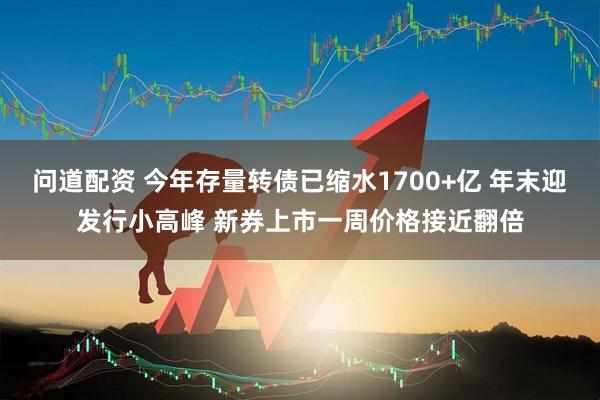 问道配资 今年存量转债已缩水1700+亿 年末迎发行小高峰 新券上市一周价格接近翻倍