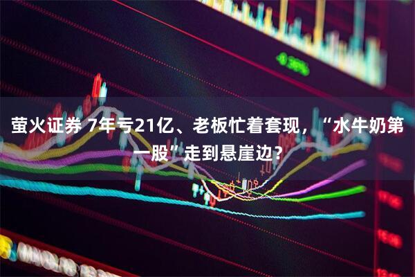 萤火证券 7年亏21亿、老板忙着套现，“水牛奶第一股”走到悬崖边？