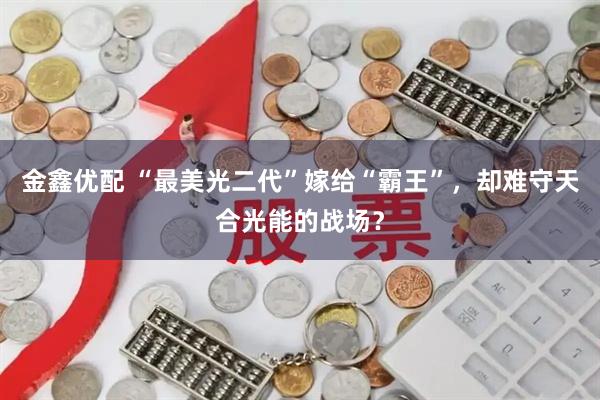 金鑫优配 “最美光二代”嫁给“霸王”，却难守天合光能的战场？