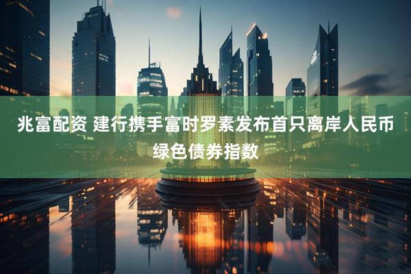 兆富配资 建行携手富时罗素发布首只离岸人民币绿色债券指数